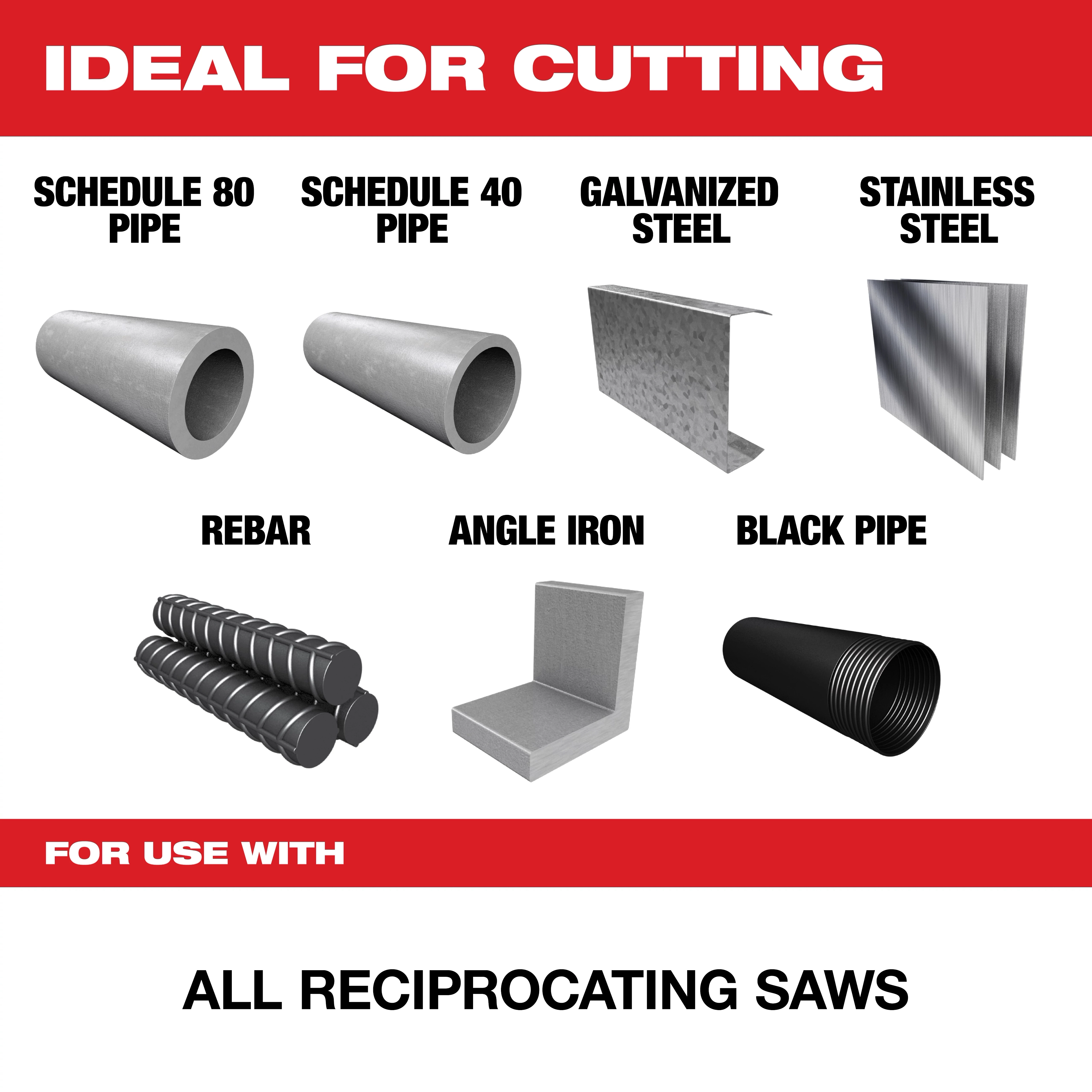 Ideal for cutting Schedule 80 and 40 pipes, galvanized steel, stainless steel, rebar, angle iron, and black pipe. This product is for use with all reciprocating saws.